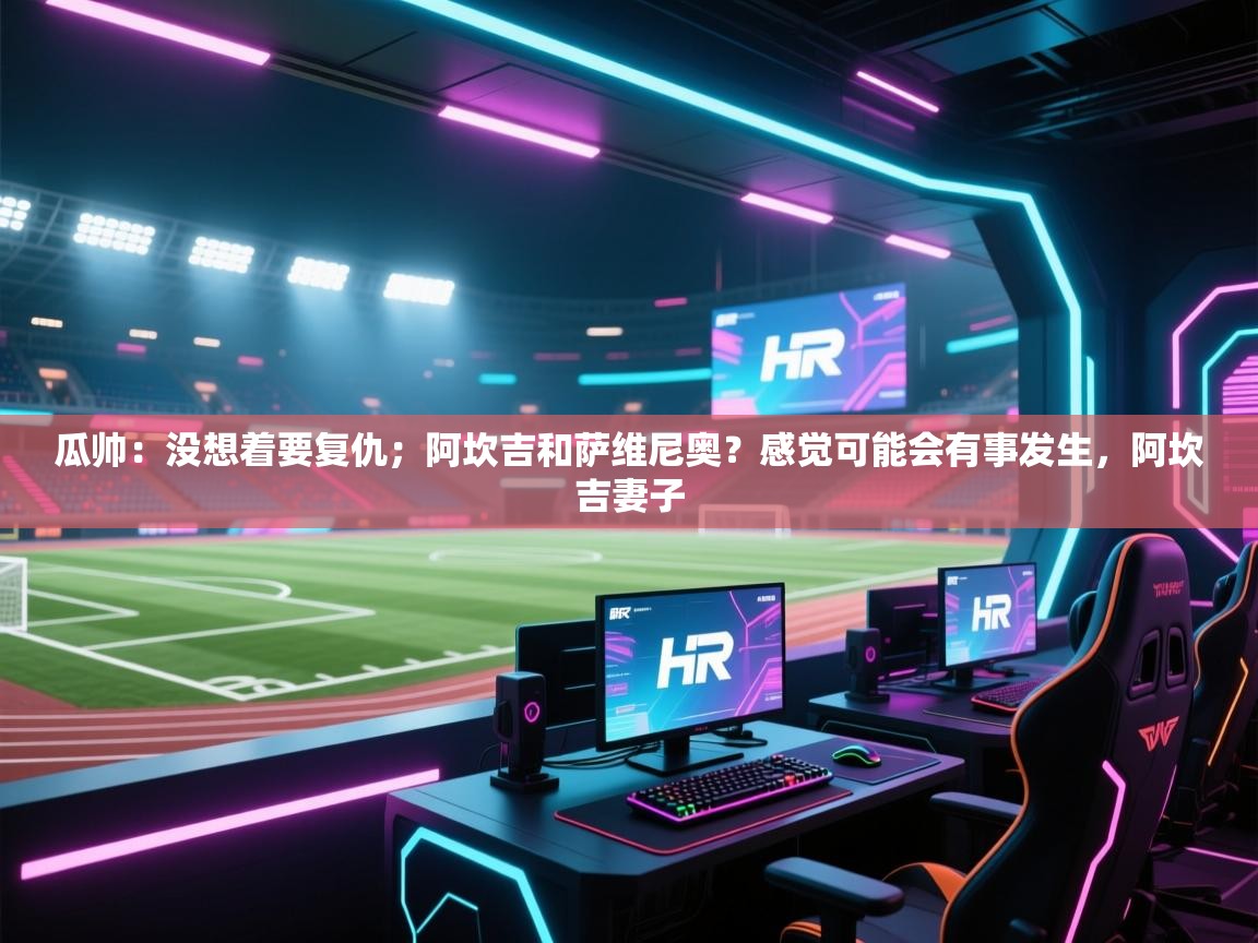 问鼎娱乐app-瓜帅：没想着要复仇；阿坎吉和萨维尼奥？感觉可能会有事发生，阿坎吉妻子  第3张