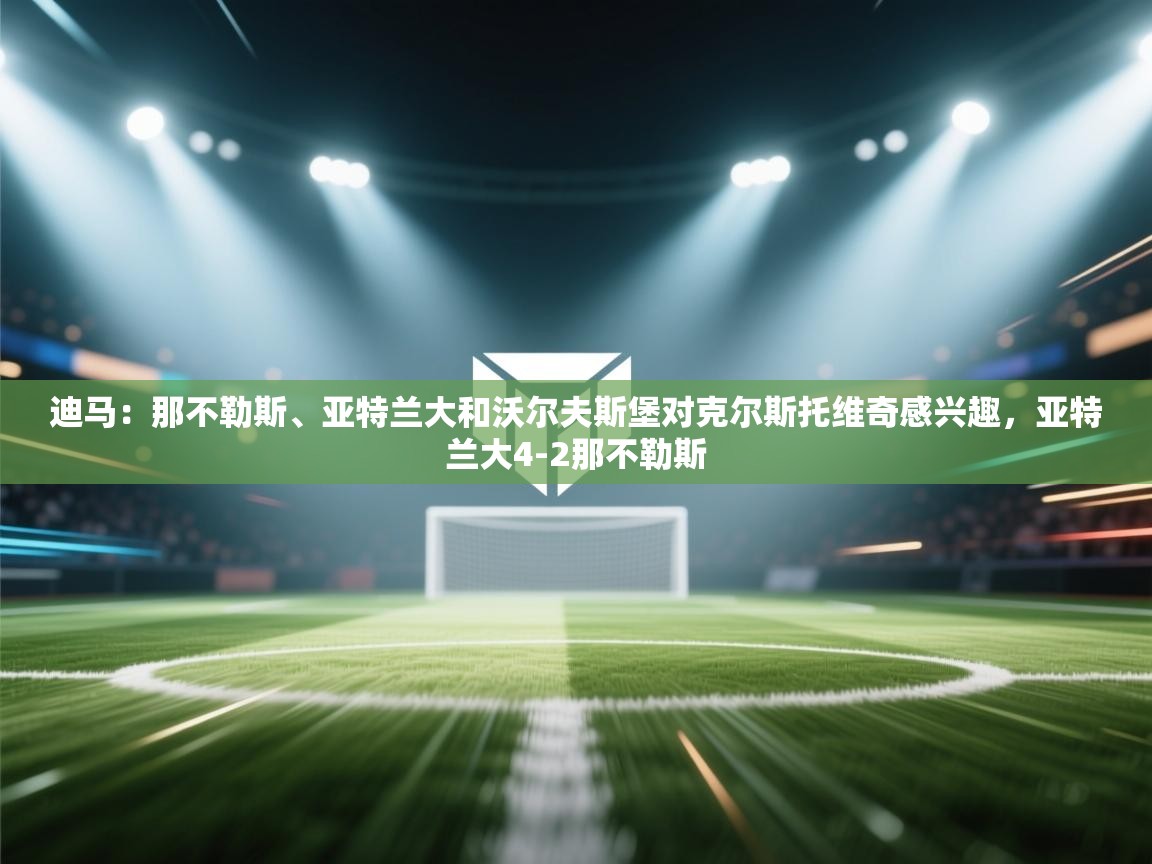 问鼎娱乐app官方下载-迪马:那不勒斯、亚特兰大和沃尔夫斯堡对克尔斯托维奇感兴趣,亚特兰大4-2那不勒斯 第2张