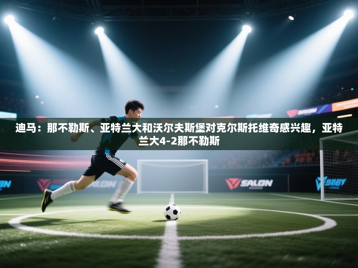 问鼎娱乐app官方下载-迪马:那不勒斯、亚特兰大和沃尔夫斯堡对克尔斯托维奇感兴趣,亚特兰大4-2那不勒斯 第3张