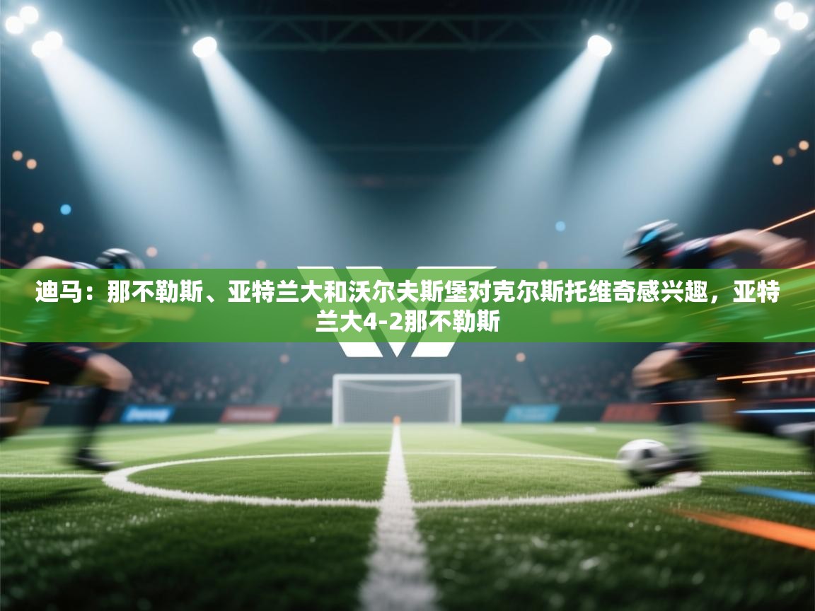 问鼎娱乐app官方下载-迪马:那不勒斯、亚特兰大和沃尔夫斯堡对克尔斯托维奇感兴趣,亚特兰大4-2那不勒斯 第4张