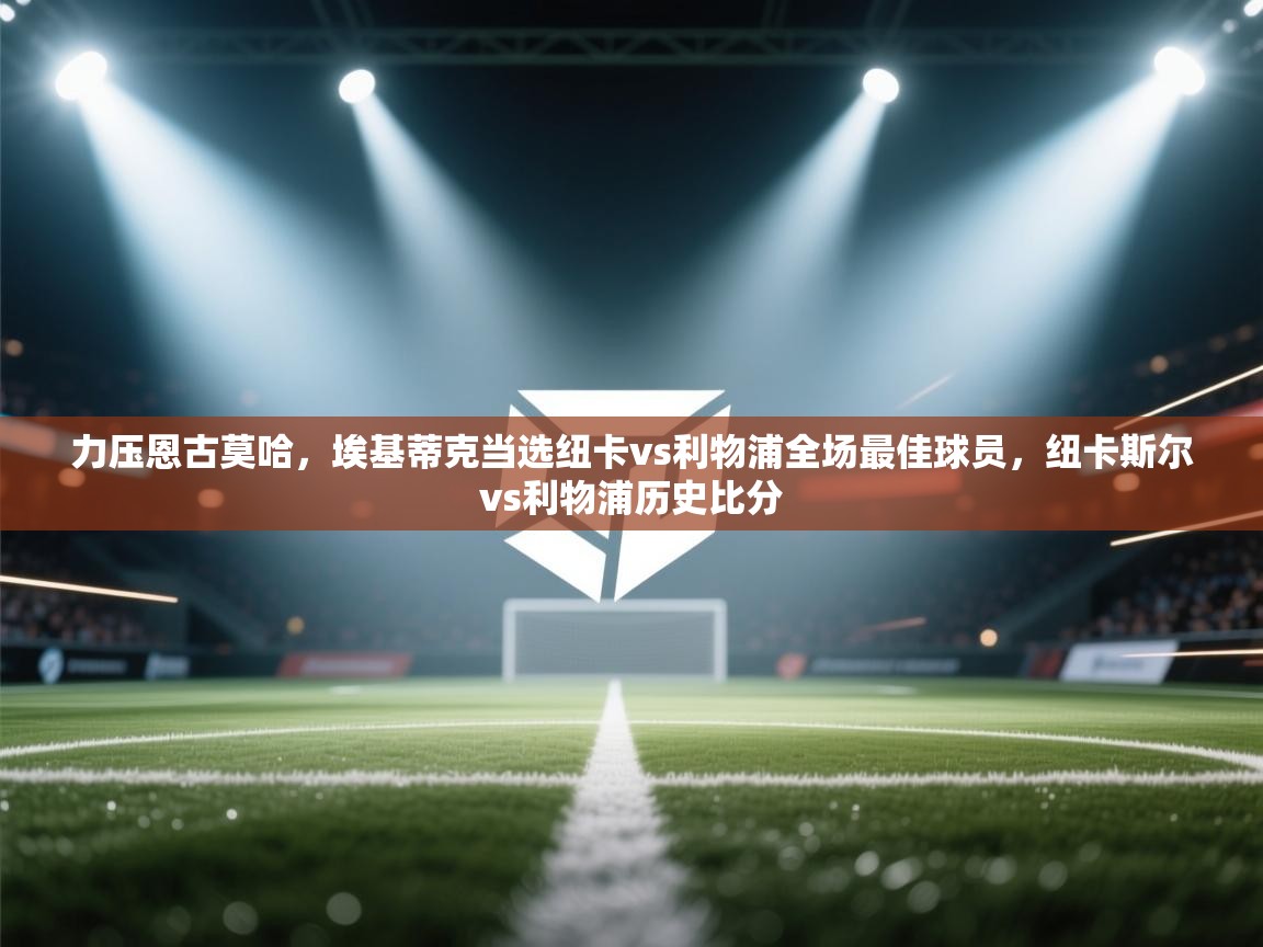 问鼎娱乐ios-力压恩古莫哈,埃基蒂克当选纽卡vs利物浦全场最佳球员,纽卡斯尔vs利物浦历史比分