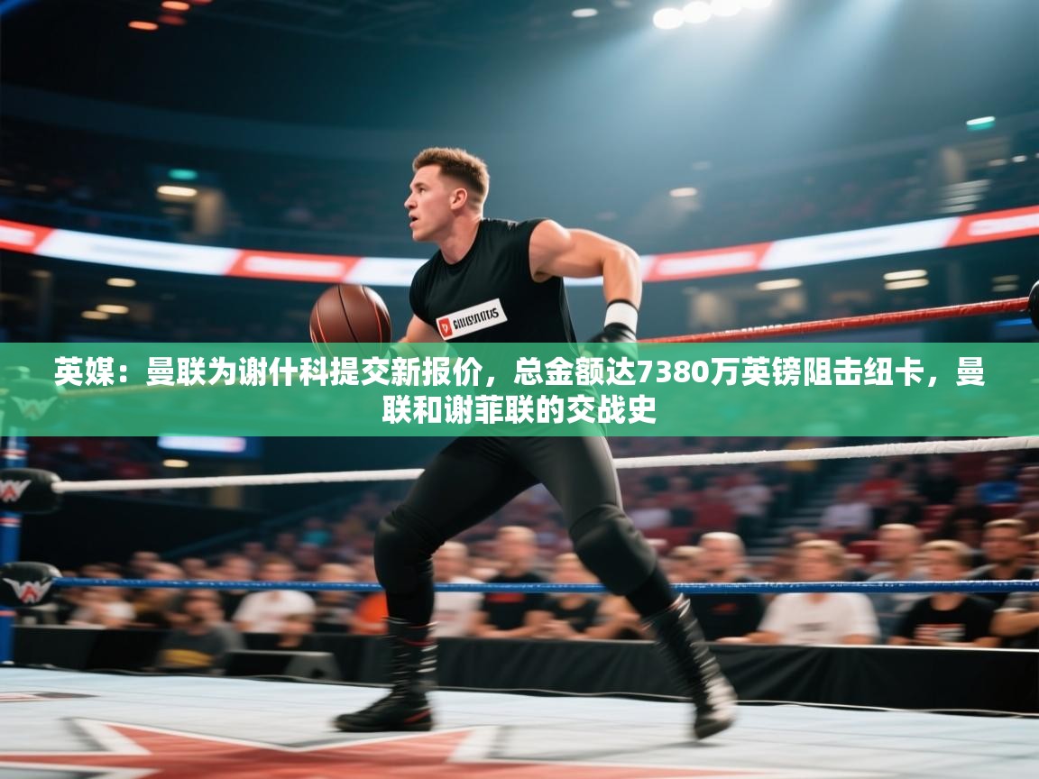 问鼎娱乐在线登录-英媒：曼联为谢什科提交新报价，总金额达7380万英镑阻击纽卡，曼联和谢菲联的交战史