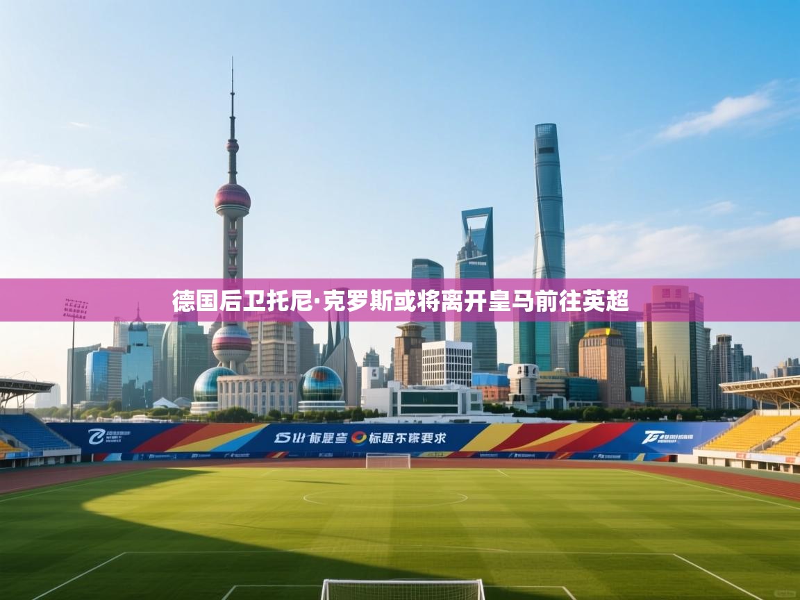 问鼎娱乐pg-德国后卫托尼·克罗斯或将离开皇马前往英超